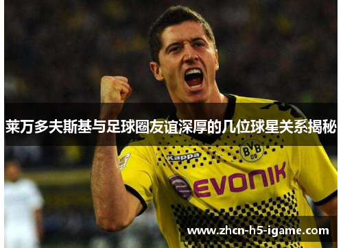 莱万多夫斯基与足球圈友谊深厚的几位球星关系揭秘 莱万多夫斯基与足球圈友谊深厚的几位球星关系揭秘