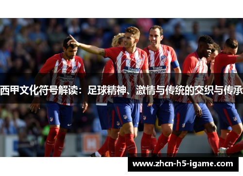 西甲文化符号解读:足球精神、激情与传统的交织与传承 西甲文化符号解读:足球精神、激情与传统的交织与传承