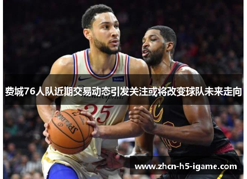 费城76人队近期交易动态引发关注或将改变球队未来走向 费城76人队近期交易动态引发关注或将改变球队未来走向
