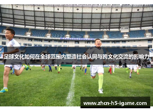 足球文化如何在全球范围内塑造社会认同与跨文化交流的影响力 足球文化如何在全球范围内塑造社会认同与跨文化交流的影响力