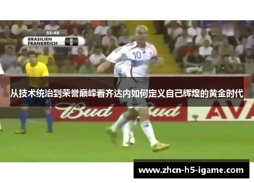 从技术统治到荣誉巅峰看齐达内如何定义自己辉煌的黄金时代 从技术统治到荣誉巅峰看齐达内如何定义自己辉煌的黄金时代