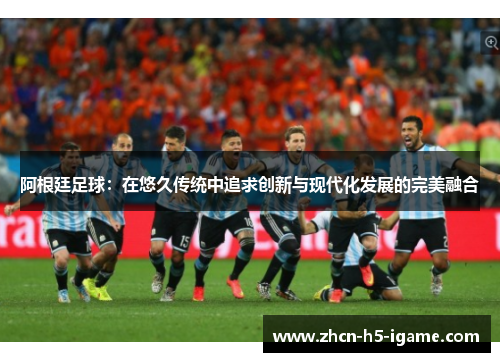 阿根廷足球:在悠久传统中追求创新与现代化发展的完美融合 阿根廷足球:在悠久传统中追求创新与现代化发展的完美融合