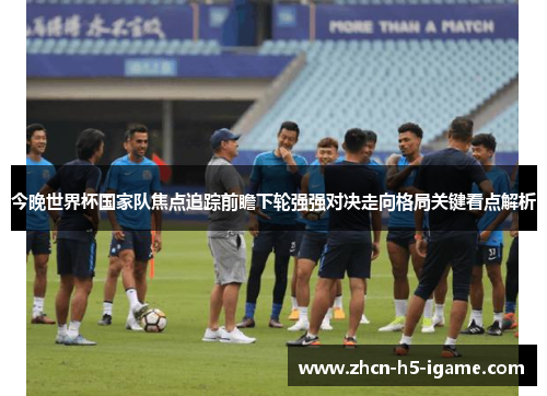 今晚世界杯国家队焦点追踪前瞻下轮强强对决走向格局关键看点解析