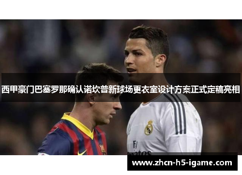 西甲豪门巴塞罗那确认诺坎普新球场更衣室设计方案正式定稿亮相