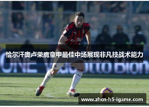 恰尔汗奥卢荣膺意甲最佳中场展现非凡技战术能力 恰尔汗奥卢荣膺意甲最佳中场展现非凡技战术能力