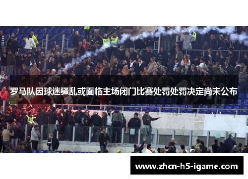 罗马队因球迷骚乱或面临主场闭门比赛处罚处罚决定尚未公布 罗马队因球迷骚乱或面临主场闭门比赛处罚处罚决定尚未公布